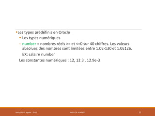 Les types prédéfinis en Oracle
 Les types numériques
- number = nombres réels >= et <=0 sur 40 chiffres. Les valeurs
absolues des nombres sont limitées entre 1.0E-130 et 1.0E126.
EX: salaire number
Les constantes numériques : 12, 12.3 , 12.9e-3
SMI5/LPII FS Agadir : 20-21 BASES DE DONNÉES 32
 