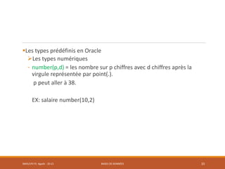 Les types prédéfinis en Oracle
Les types numériques
- number(p,d) = les nombre sur p chiffres avec d chiffres après la
virgule représentée par point(.).
p peut aller à 38.
EX: salaire number(10,2)
SMI5/LPII FS Agadir : 20-21 BASES DE DONNÉES 33
 