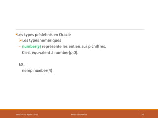 Les types prédéfinis en Oracle
Les types numériques
- number(p) représente les entiers sur p chiffres.
C’est équivalent à number(p,0).
EX:
nemp number(4)
SMI5/LPII FS Agadir : 20-21 BASES DE DONNÉES 34
 