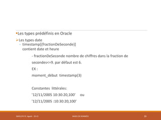Les types prédéfinis en Oracle
Les types date
- timestamp[(fractionDeSeconde)]
contient date et heure
- fractionDeSeconde nombre de chiffres dans la fraction de
secondes<=9. par défaut est 6.
EX :
moment_début timestamp(3)
Constantes littérales:
'12/11/2005 10:30:20,100' ou
'12/11/2005 :10:30:20,100'
SMI5/LPII FS Agadir : 20-21 BASES DE DONNÉES 39
 