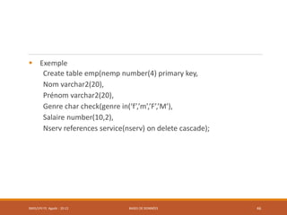  Exemple
Create table emp(nemp number(4) primary key,
Nom varchar2(20),
Prénom varchar2(20),
Genre char check(genre in(‘f’,’m’,’F’,’M’),
Salaire number(10,2),
Nserv references service(nserv) on delete cascade);
SMI5/LPII FS Agadir : 20-21 BASES DE DONNÉES 46
 
