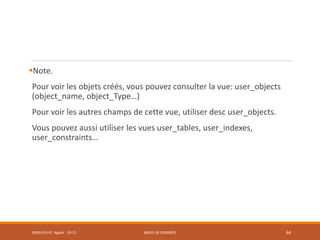 Note.
Pour voir les objets créés, vous pouvez consulter la vue: user_objects
(object_name, object_Type…)
Pour voir les autres champs de cette vue, utiliser desc user_objects.
Vous pouvez aussi utiliser les vues user_tables, user_indexes,
user_constraints…
SMI5/LPII FS Agadir : 20-21 BASES DE DONNÉES 64
 