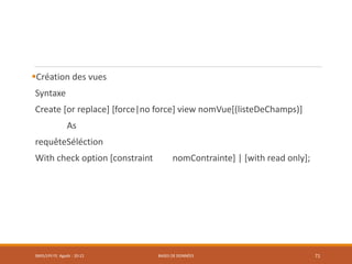 Création des vues
Syntaxe
Create [or replace] [force|no force] view nomVue[(listeDeChamps)]
As
requêteSéléction
With check option [constraint nomContrainte] | [with read only];
SMI5/LPII FS Agadir : 20-21 BASES DE DONNÉES 71
 