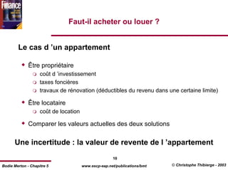 Faut-il acheter ou louer ?


        Le cas d ’un appartement

              Être propriétaire
                    coût d ’investissement
                    taxes foncières
                    travaux de rénovation (déductibles du revenu dans une certaine limite)

              Être locataire
                    coût de location

              Comparer les valeurs actuelles des deux solutions

      Une incertitude : la valeur de revente de l ’appartement
                                                      10
Bodie Merton - Chapitre 5              www.escp-eap.net/publications/bmt   © Christophe Thibierge - 2003
 