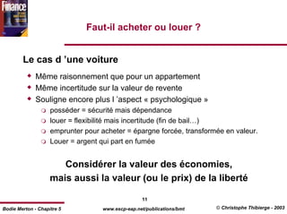 Faut-il acheter ou louer ?


        Le cas d ’une voiture
              Même raisonnement que pour un appartement
              Même incertitude sur la valeur de revente
              Souligne encore plus l ’aspect « psychologique »
                    posséder = sécurité mais dépendance
                    louer = flexibilité mais incertitude (fin de bail…)
                    emprunter pour acheter = épargne forcée, transformée en valeur.
                    Louer = argent qui part en fumée


                       Considérer la valeur des économies,
                    mais aussi la valeur (ou le prix) de la liberté

                                                  11
Bodie Merton - Chapitre 5          www.escp-eap.net/publications/bmt   © Christophe Thibierge - 2003
 
