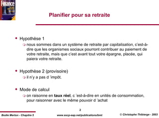 Planifier pour sa retraite



              Hypothèse 1
                   nous sommes dans un système de retraite par capitalisation, c’est-à-
                   dire que les organismes sociaux pourront contribuer au paiement de
                   votre retraite, mais que c’est avant tout votre épargne, placée, qui
                   paiera votre retraite.


              Hypothèse 2 (provisoire)
                   il n’y a pas d ’impôt.


              Mode de calcul
                   on raisonne en taux réel, c ’est-à-dire en unités de consommation,
                   pour raisonner avec le même pouvoir d ’achat

                                                      2
Bodie Merton - Chapitre 5             www.escp-eap.net/publications/bmt   © Christophe Thibierge - 2003
 