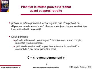 Planifier le même pouvoir d ’achat
                                   avant et après retraite



              prévoir le même pouvoir d ’achat signifie que l ’on prévoit de
              dépenser la même somme C chaque mois (ou chaque année), que
              l ’on soit salarié ou retraité

              Deux périodes :
                   période salariée où l ’on épargne C tous les mois, sur un compte
                   rémunéré (Compte retraite)
                    période de retraite, où l ’on ponctionne le compte retraite d ’un
                   montant de C par mois, jusqu ’à la mort


                                C = « revenu permanent »

                                                    5
Bodie Merton - Chapitre 5           www.escp-eap.net/publications/bmt    © Christophe Thibierge - 2003
 