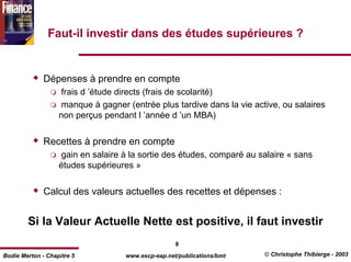Faut-il investir dans des études supérieures ?


              Dépenses à prendre en compte
                   frais d ’étude directs (frais de scolarité)
                   manque à gagner (entrée plus tardive dans la vie active, ou salaires
                   non perçus pendant l ’année d ’un MBA)


              Recettes à prendre en compte
                   gain en salaire à la sortie des études, comparé au salaire « sans
                   études supérieures »


              Calcul des valeurs actuelles des recettes et dépenses :


        Si la Valeur Actuelle Nette est positive, il faut investir
                                                    9
Bodie Merton - Chapitre 5           www.escp-eap.net/publications/bmt   © Christophe Thibierge - 2003
 