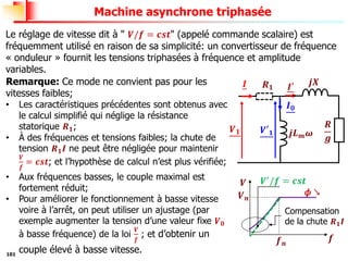 101
Machine asynchrone triphasée
Le réglage de vitesse dit à " 𝑽/𝒇 = 𝒄𝒔𝒕" (appelé commande scalaire) est
fréquemment utilisé en raison de sa simplicité: un convertisseur de fréquence
« onduleur » fournit les tensions triphasées à fréquence et amplitude
variables.
𝑽𝟏
𝑹
𝒈
𝒋𝑳𝒎𝝎
𝑰𝟎
𝑰 𝑰′ 𝒋𝑿
𝑹𝟏
Remarque: Ce mode ne convient pas pour les
vitesses faibles;
• Les caractéristiques précédentes sont obtenus avec
le calcul simplifié qui néglige la résistance
statorique 𝑹𝟏;
• À des fréquences et tensions faibles; la chute de
tension 𝑹𝟏𝑰 ne peut être négligée pour maintenir
𝑽
𝒇
= 𝒄𝒔𝒕; et l’hypothèse de calcul n’est plus vérifiée;
• Aux fréquences basses, le couple maximal est
fortement réduit;
• Pour améliorer le fonctionnement à basse vitesse
voire à l’arrêt, on peut utiliser un ajustage (par
exemple augmenter la tension d’une valeur fixe 𝑽𝟎
à basse fréquence) de la loi
𝑽
𝒇
; et d’obtenir un
couple élevé à basse vitesse.
𝒇𝒏
𝑽𝒏
𝒇
𝑽
𝜙 ↘
Compensation
de la chute 𝑹𝟏𝑰
𝑽′𝟏
𝑽′/𝒇 = 𝒄𝒔𝒕
 