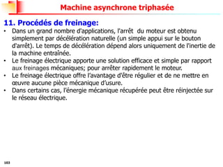 103
Machine asynchrone triphasée
11. Procédés de freinage:
• Dans un grand nombre d'applications, l'arrêt du moteur est obtenu
simplement par décélération naturelle (un simple appui sur le bouton
d'arrêt). Le temps de décélération dépend alors uniquement de l'inertie de
la machine entraînée.
• Le freinage électrique apporte une solution efficace et simple par rapport
aux freinages mécaniques; pour arrêter rapidement le moteur.
• Le freinage électrique offre l’avantage d'être régulier et de ne mettre en
œuvre aucune pièce mécanique d’usure.
• Dans certains cas, l’énergie mécanique récupérée peut être réinjectée sur
le réseau électrique.
 