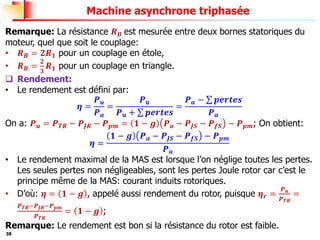 38
Machine asynchrone triphasée
Remarque: La résistance 𝑹𝑩 est mesurée entre deux bornes statoriques du
moteur, quel que soit le couplage:
• 𝑹𝑩 = 𝟐𝑹𝟏 pour un couplage en étole,
• 𝑹𝑩 =
𝟐
𝟑
𝑹𝟏 pour un couplage en triangle.
❑ Rendement:
• Le rendement est défini par:
𝜼 =
𝑷𝒖
𝑷𝒂
=
𝑷𝒖
𝑷𝒖 + σ 𝒑𝒆𝒓𝒕𝒆𝒔
=
𝑷𝒂 − σ 𝒑𝒆𝒓𝒕𝒆𝒔
𝑷𝒂
On a: 𝑷𝒖 = 𝑷𝑻𝑹 − 𝑷𝑱𝑹 − 𝑷𝒑𝒎 = 𝟏 − 𝒈 𝑷𝒂 − 𝑷𝑱𝑺 − 𝑷𝒇𝑺 − 𝑷𝒑𝒎; On obtient:
𝜼 =
𝟏 − 𝒈 𝑷𝒂 − 𝑷𝑱𝑺 − 𝑷𝒇𝑺 − 𝑷𝒑𝒎
𝑷𝒂
• Le rendement maximal de la MAS est lorsque l’on néglige toutes les pertes.
Les seules pertes non négligeables, sont les pertes Joule rotor car c’est le
principe même de la MAS: courant induits rotoriques.
• D’où: 𝜼 = 𝟏 − 𝒈 , appelé aussi rendement du rotor, puisque 𝜼𝒓 =
𝑷𝒖
𝑷𝑻𝑹
=
𝑷𝑻𝑹−𝑷𝑱𝑹−𝑷𝒑𝒎
𝑷𝑻𝑹
= 𝟏 − 𝒈 ;
Remarque: Le rendement est bon si la résistance du rotor est faible.
 