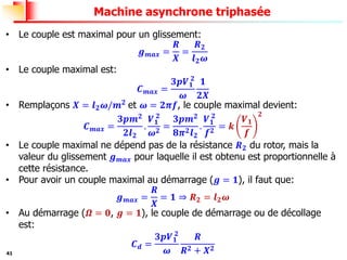 41
Machine asynchrone triphasée
• Le couple est maximal pour un glissement:
𝒈𝒎𝒂𝒙 =
𝑹
𝑿
=
𝑹𝟐
𝒍𝟐𝝎
• Le couple maximal est:
𝑪𝒎𝒂𝒙 =
𝟑𝒑𝑽𝟏
𝟐
𝝎
𝟏
𝟐𝑿
• Remplaçons 𝑿 = 𝒍𝟐𝝎/𝒎𝟐 et 𝝎 = 𝟐𝝅𝒇, le couple maximal devient:
𝑪𝒎𝒂𝒙 =
𝟑𝒑𝒎𝟐
𝟐𝒍𝟐
.
𝑽𝟏
𝟐
𝝎𝟐
=
𝟑𝒑𝒎𝟐
𝟖𝝅𝟐𝒍𝟐
.
𝑽𝟏
𝟐
𝒇𝟐
= 𝒌
𝑽𝟏
𝒇
𝟐
• Le couple maximal ne dépend pas de la résistance 𝑹𝟐 du rotor, mais la
valeur du glissement 𝒈𝒎𝒂𝒙 pour laquelle il est obtenu est proportionnelle à
cette résistance.
• Pour avoir un couple maximal au démarrage (𝒈 = 𝟏), il faut que:
𝒈𝒎𝒂𝒙 =
𝑹
𝑿
= 𝟏 ⇒ 𝑹𝟐 = 𝒍𝟐𝝎
• Au démarrage (𝜴 = 𝟎, 𝒈 = 𝟏), le couple de démarrage ou de décollage
est:
𝑪𝒅 =
𝟑𝒑𝑽𝟏
𝟐
𝝎
𝑹
𝑹𝟐 + 𝑿𝟐
 