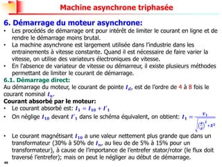 49
Machine asynchrone triphasée
6. Démarrage du moteur asynchrone:
• Les procédés de démarrage ont pour intérêt de limiter le courant en ligne et de
rendre le démarrage moins brutal.
• La machine asynchrone est largement utilisée dans l’industrie dans les
entrainements à vitesse constante. Quand il est nécessaire de faire varier la
vitesse, on utilise des variateurs électroniques de vitesse.
• En l'absence de variateur de vitesse ou démarreur, il existe plusieurs méthodes
permettant de limiter le courant de démarrage.
6.1. Démarrage direct:
Au démarrage du moteur, le courant de pointe 𝑰𝒅, est de l’ordre de 4 à 8 fois le
courant nominal 𝑰𝒏.
Courant absorbé par le moteur:
• Le courant absorbé est: 𝑰𝟏 = 𝑰𝟏𝟎 + 𝑰′𝟏
• On néglige 𝑰𝟏𝟎 devant 𝑰′𝟏 dans le schéma équivalent, on obtient: 𝑰𝟏 =
𝑽𝟏
𝑹
𝒈
𝟐
+𝑿𝟐
• Le courant magnétisant 𝑰𝟏𝟎 a une valeur nettement plus grande que dans un
transformateur (30% à 50% de 𝑰𝒏, au lieu de de 5% à 15% pour un
transformateur), à cause de l’importance de l’entrefer stator/rotor (le flux doit
traversé l’entrefer); mais on peut le négliger au début de démarrage.
 