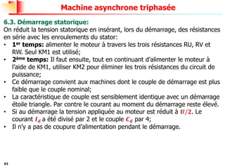 62
Machine asynchrone triphasée
6.3. Démarrage statorique:
On réduit la tension statorique en insérant, lors du démarrage, des résistances
en série avec les enroulements du stator:
• 1er temps: alimenter le moteur à travers les trois résistances RU, RV et
RW. Seul KM1 est utilisé;
• 2ème temps: Il faut ensuite, tout en continuant d’alimenter le moteur à
l’aide de KM1, utiliser KM2 pour éliminer les trois résistances du circuit de
puissance;
• Ce démarrage convient aux machines dont le couple de démarrage est plus
faible que le couple nominal;
• La caractéristique de couple est sensiblement identique avec un démarrage
étoile triangle. Par contre le courant au moment du démarrage reste élevé.
• Si au démarrage la tension appliquée au moteur est réduit à 𝑼/𝟐. Le
courant 𝑰𝒅 a été divisé par 2 et le couple 𝑪𝒅 par 4;
• Il n’y a pas de coupure d’alimentation pendant le démarrage.
 