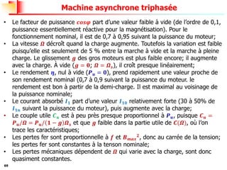 69
Machine asynchrone triphasée
• Le facteur de puissance 𝒄𝒐𝒔𝝋 part d’une valeur faible à vide (de l’ordre de 0,1,
puissance essentiellement réactive pour la magnétisation). Pour le
fonctionnement nominal, il est de 0,7 à 0,95 suivant la puissance du moteur;
• La vitesse 𝜴 décroît quand la charge augmente. Toutefois la variation est faible
puisqu’elle est seulement de 5 % entre la marche à vide et la marche à pleine
charge. Le glissement 𝒈 des gros moteurs est plus faible encore; il augmente
avec la charge. À vide (𝒈 = 𝟎; 𝜴 = 𝜴𝒔), il croît presque linéairement;
• Le rendement 𝜼, nul à vide (𝑷𝒖 = 𝟎), prend rapidement une valeur proche de
son rendement nominal (0,7 à 0,9 suivant la puissance du moteur. le
rendement est bon à partir de la demi-charge. Il est maximal au voisinage de
la puissance nominale;
• Le courant absorbé 𝑰𝟏 part d’une valeur 𝑰𝟏𝟎 relativement forte (30 à 50% de
𝑰𝟏𝒏 suivant la puissance du moteur), puis augmente avec la charge;
• Le couple utile 𝑪𝒖 est à peu près presque proportionnel à 𝑷𝒖, puisque 𝑪𝒖 =
𝑷𝒖/𝜴 = 𝑷𝒖/ 𝟏 − 𝒈 𝜴𝒔 et que 𝒈 faible dans la partie utile de 𝑪(𝜴), où l’on
trace les caractéristiques;
• Les pertes fer sont proportionnelle à 𝒇 et 𝑩𝒎𝒂𝒙
𝟐
, donc au carrée de la tension;
les pertes fer sont constantes à la tenson nominale;
• Les pertes mécaniques dépendent de 𝜴 qui varie avec la charge, sont donc
quasiment constantes.
 