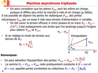 76
Machine asynchrone triphasée
✓ On peut considérer que les petres 𝑷𝒑𝒎 sont les même en charge,
puisque 𝜴 diffère peu entre la marche à vide et en charge (𝒈 faible).
Il est possible de séparer les pertes fer statoriques 𝑷𝒇𝒆𝒓 des pertes
mécaniques 𝑷𝒑𝒎 par un essai à vide sous tension d’alimentation 𝑼 variable.
✓ On fait varier la tenson efficace 𝑼 entre phases et on trace 𝑷𝟎 − 𝑷𝑱𝑺 =
𝒇(𝑼𝟐
). C’est pratiquement une droite que l’on prolonge jusqu'à l’origine
pour obtenir 𝑷𝒑𝒎 et 𝑷𝒇𝒆𝒓.
Remarques:
• On peut admettre l’équipartition des pertes: 𝑷𝒇𝒆𝒓 ≈ 𝑷𝒑𝒎 =
𝑷𝟎−
𝟑
𝟐
𝑹𝑩𝑰𝟎
𝟐
𝟐
• La somme 𝑷𝑪 = 𝑷𝒇𝒆𝒓 + 𝑷𝒑𝒎 reste pratiquement constante à 𝑼 = 𝒄𝒔𝒕 et
𝜴 = 𝒄𝒔𝒕, appelée pertes constantes ou collectives 𝑷𝑪 = 𝑷𝟎 −
𝟑
𝟐
𝑹𝑩𝑰𝟎
𝟐
.
𝑼𝟐
𝑷𝟎 − 𝑷𝑱𝑺
𝑷𝒇𝒆𝒓
𝑼𝒏
𝟐
𝑷𝒑𝒎
𝟎
Extrapolation
• Si on néglige la chute de tension aux
bornes de 𝑹𝟏:
𝑹𝒇 = 𝟑
𝑽𝒏
𝟐
𝑷𝒇𝒆𝒓
 