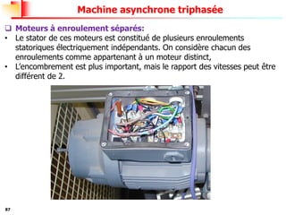 87
Machine asynchrone triphasée
❑ Moteurs à enroulement séparés:
• Le stator de ces moteurs est constitué de plusieurs enroulements
statoriques électriquement indépendants. On considère chacun des
enroulements comme appartenant à un moteur distinct,
• L’encombrement est plus important, mais le rapport des vitesses peut être
différent de 2.
 