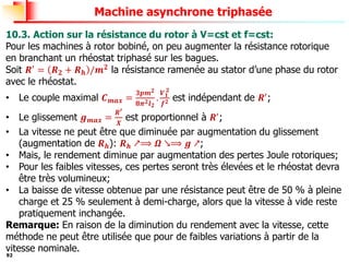 92
Machine asynchrone triphasée
10.3. Action sur la résistance du rotor à V=cst et f=cst:
Pour les machines à rotor bobiné, on peu augmenter la résistance rotorique
en branchant un rhéostat triphasé sur les bagues.
Soit 𝑹′ = 𝑹𝟐 + 𝑹𝒉 /𝒎𝟐 la résistance ramenée au stator d’une phase du rotor
avec le rhéostat.
• Le couple maximal 𝑪𝒎𝒂𝒙 =
𝟑𝒑𝒎𝟐
𝟖𝝅𝟐𝒍𝟐
.
𝑽𝟏
𝟐
𝒇𝟐 est indépendant de 𝑹′;
• Le glissement 𝒈𝒎𝒂𝒙 =
𝑹′
𝑿
est proportionnel à 𝑹′;
• La vitesse ne peut être que diminuée par augmentation du glissement
(augmentation de 𝑹𝒉): 𝑹𝒉 ↗⟹ 𝜴 ↘⟹ 𝒈 ↗;
• Mais, le rendement diminue par augmentation des pertes Joule rotoriques;
• Pour les faibles vitesses, ces pertes seront très élevées et le rhéostat devra
être très volumineux;
• La baisse de vitesse obtenue par une résistance peut être de 50 % à pleine
charge et 25 % seulement à demi-charge, alors que la vitesse à vide reste
pratiquement inchangée.
Remarque: En raison de la diminution du rendement avec la vitesse, cette
méthode ne peut être utilisée que pour de faibles variations à partir de la
vitesse nominale.
 