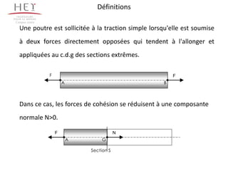Définitions
Campus centre

  Une poutre est sollicitée à la traction simple lorsqu'elle est soumise
  à deux forces directement opposées qui tendent à l'allonger et
  appliquées au c.d.g des sections extrêmes.

                F                                        F
                        A                            B



  Dans ce cas, les forces de cohésion se réduisent à une composante
  normale N>0.

                    F                       N
                            A        G

                                Section S
 