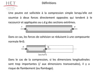 Définitions
Campus centre

  Une poutre est sollicitée à la compression simple lorsqu'elle est
  soumise à deux forces directement opposées qui tendent à le
  raccourcir et appliquées au c.d.g des sections extrêmes.
                F                                        F
                        A                            B


  Dans ce cas, les forces de cohésion se réduisent à une composante
  normale N<0.
                    F                   N
                        A        G

                            Section S

  Dans le cas de la compression, si les dimensions longitudinales
  sont trop importantes (/ aux dimensions transversales), il y a
  risque de flambement (ou flambage).
 