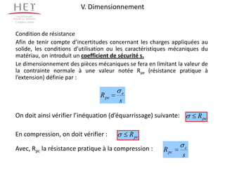V. Dimensionnement
Campus centre



Condition de résistance
Afin de tenir compte d’incertitudes concernant les charges appliquées au
solide, les conditions d’utilisation ou les caractéristiques mécaniques du
matériau, on introduit un coefficient de sécurité s.
Le dimensionnement des pièces mécaniques se fera en limitant la valeur de
la contrainte normale à une valeur notée Rpe (résistance pratique à
l’extension) définie par :

                                        e
                                R pe
                                       s

On doit ainsi vérifier l’inéquation (d’équarrissage) suivante:        R pe

En compression, on doit vérifier :          R pc

Avec, Rpc la résistance pratique à la compression :     R pc     c
                                                                 s
 