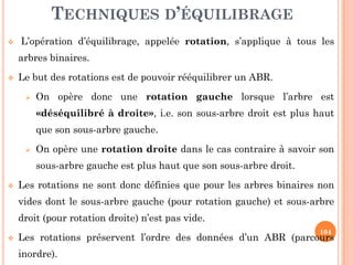 TECHNIQUES D’ÉQUILIBRAGE
L’opération d’équilibrage, appelée rotation, s’applique à tous les
arbres binaires.
Le but des rotations est de pouvoir rééquilibrer un ABR.
On opère donc une rotation gauche lorsque l’arbre est
«déséquilibré à droite», i.e. son sous-arbre droit est plus haut
que son sous-arbre gauche.
104
que son sous-arbre gauche.
On opère une rotation droite dans le cas contraire à savoir son
sous-arbre gauche est plus haut que son sous-arbre droit.
Les rotations ne sont donc définies que pour les arbres binaires non
vides dont le sous-arbre gauche (pour rotation gauche) et sous-arbre
droit (pour rotation droite) n’est pas vide.
Les rotations préservent l’ordre des données d’un ABR (parcours
inordre).
 