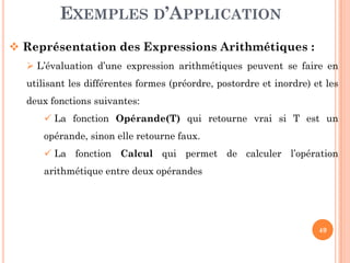 EXEMPLES D’APPLICATION
Représentation des Expressions Arithmétiques :
L’évaluation d’une expression arithmétiques peuvent se faire en
utilisant les différentes formes (préordre, postordre et inordre) et les
deux fonctions suivantes:
La fonction Opérande(T) qui retourne vrai si T est un
opérande, sinon elle retourne faux.
49
opérande, sinon elle retourne faux.
La fonction Calcul qui permet de calculer l’opération
arithmétique entre deux opérandes
 