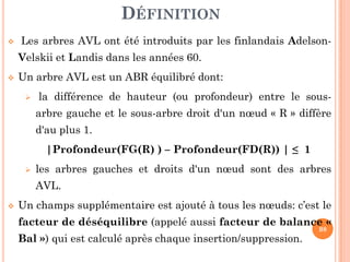 DÉFINITION
Les arbres AVL ont été introduits par les finlandais Adelson-
Velskii et Landis dans les années 60.
Un arbre AVL est un ABR équilibré dont:
la différence de hauteur (ou profondeur) entre le sous-
arbre gauche et le sous-arbre droit d'un nœud « R » diffère
d'au plus 1.
98
d'au plus 1.
|Profondeur(FG(R) ) – Profondeur(FD(R)) | ≤ 1
les arbres gauches et droits d'un nœud sont des arbres
AVL.
Un champs supplémentaire est ajouté à tous les nœuds: c’est le
facteur de déséquilibre (appelé aussi facteur de balance «
Bal ») qui est calculé après chaque insertion/suppression.
 