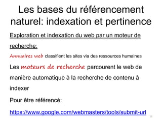 Les bases du référencement
naturel: indexation et pertinence
Exploration et indexation du web par un moteur de
recherche:
Annuaires web classifient les sites via des ressources humaines
Les moteurs de recherche parcourent le web de
manière automatique à la recherche de contenu à
indexer
Pour être référencé:
https://www.google.com/webmasters/tools/submit-url
10
 