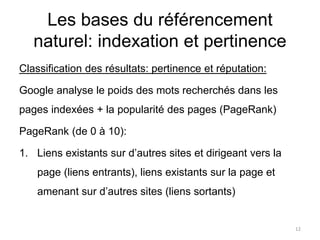 Les bases du référencement
naturel: indexation et pertinence
Classification des résultats: pertinence et réputation:
Google analyse le poids des mots recherchés dans les
pages indexées + la popularité des pages (PageRank)
PageRank (de 0 à 10):
1. Liens existants sur d’autres sites et dirigeant vers la
page (liens entrants), liens existants sur la page et
amenant sur d’autres sites (liens sortants)
12
 