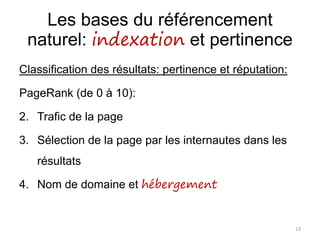 Les bases du référencement
naturel: indexation et pertinence
Classification des résultats: pertinence et réputation:
PageRank (de 0 à 10):
2. Trafic de la page
3. Sélection de la page par les internautes dans les
résultats
4. Nom de domaine et hébergement
13
 
