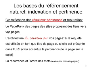 Les bases du référencement
naturel: indexation et pertinence
Classification des résultats: pertinence et réputation:
Le PageRank des pages des sites proposant des liens vers
vos pages
L’architecture du contenu sur vos pages: si la requête
est utilisée en tant que titre de page ou si elle est présente
dans l’URL (cela accentue la pertinence de la page sur le
sujet)
La récurrence et l’ordre des mots (exemple presse-papier)
14
 