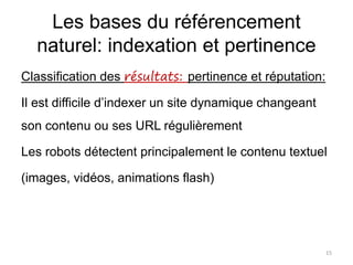 Les bases du référencement
naturel: indexation et pertinence
Classification des résultats: pertinence et réputation:
Il est difficile d’indexer un site dynamique changeant
son contenu ou ses URL régulièrement
Les robots détectent principalement le contenu textuel
(images, vidéos, animations flash)
15
 