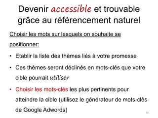 Devenir accessible et trouvable
grâce au référencement naturel
Choisir les mots sur lesquels on souhaite se
positionner:
• Etablir la liste des thèmes liés à votre promesse
• Ces thèmes seront déclinés en mots-clés que votre
cible pourrait utiliser
• Choisir les mots-clés les plus pertinents pour
atteindre la cible (utilisez le générateur de mots-clès
de Google Adwords) 16
 