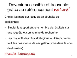 Devenir accessible et trouvable
grâce au référencement naturel
Choisir les mots sur lesquels on souhaite se
positionner:
• Etudier le rapport entre le nombre de résultats sur
une requête et son volume de recherche
• Les mots-clès les plus stratégique à utiliser comme
intitulés des menus de navigation (voire dans le nom
de domaine)
Chemise-homme.com 17
 