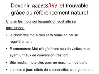Devenir accessible et trouvable
grâce au référencement naturel
Choisir les mots sur lesquels on souhaite se
positionner:
• le choix des mots-clés sera remis en cause
régulièrement
• E-commerce: Mot-clé générant peu de visites mais
ayant un taux de conversion très fort
• Site média: mots-clés pour un maximum de trafic
• La mise à jour: effets de saisonnalité, changement 18
 