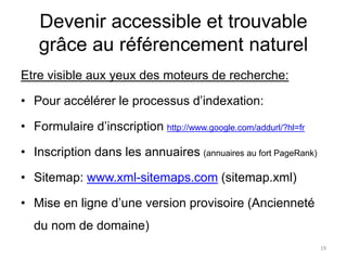 Devenir accessible et trouvable
grâce au référencement naturel
Etre visible aux yeux des moteurs de recherche:
• Pour accélérer le processus d’indexation:
• Formulaire d’inscription http://www.google.com/addurl/?hl=fr
• Inscription dans les annuaires (annuaires au fort PageRank)
• Sitemap: www.xml-sitemaps.com (sitemap.xml)
• Mise en ligne d’une version provisoire (Ancienneté
du nom de domaine)
19
 
