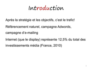 Introduction
Après la stratégie et les objectifs, c’est le trafic!
Référencement naturel, campagne Adwords,
campagne d’e-mailing
Internet (que le display) représente 12,5% du total des
investissements média (France, 2010)
2
 