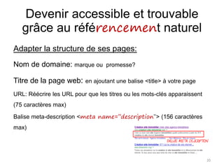 Devenir accessible et trouvable
grâce au référencement naturel
Adapter la structure de ses pages:
Nom de domaine: marque ou promesse?
Titre de la page web: en ajoutant une balise <title> à votre page
URL: Réécrire les URL pour que les titres ou les mots-clés apparaissent
(75 caractères max)
Balise meta-description <meta name=’’description’’> (156 caractères
max)
20
 