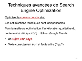 Techniques avancées de Search
Engine Optimization
Optimiser le contenu de son site:
Les optimisations techniques sont indispensables
Mais la meilleure optimisation: l’amélioration qualitative du
contenu (Call of Duty et COD) .. Utilisez Google Trends
• Un sujet par page
• Texte correctement écrit et facile à lire (frigo?)
22
 
