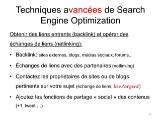 Techniques avancées de Search
Engine Optimization
Obtenir des liens entrants (backlink) et opérer des
échanges de liens (netlinking):
• Backlink: sites externes, blogs, médias sociaux, forums..
• Échanges de liens avec des partenaires (netlinking)
• Contactez les propriétaires de sites ou de blogs
pertinents sur votre sujet (échange de liens, lien/argent)
• Ajoutez les fonctions de partage « social » des contenus
(+1, tweet,…)
23
 