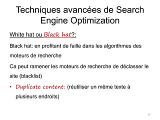 Techniques avancées de Search
Engine Optimization
White hat ou Black hat?:
Black hat: en profitant de faille dans les algorithmes des
moteurs de recherche
Ca peut ramener les moteurs de recherche de déclasser le
site (blacklist)
• Duplicate content: (réutiliser un même texte à
plusieurs endroits)
24
 