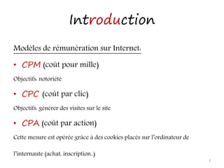 Introduction
Modèles de rémunération sur Internet:
• CPM (coût pour mille)
Objectifs: notoriété
• CPC (coût par clic)
Objectifs: générer des visites sur le site
• CPA (coût par action)
Cette mesure est opérée grâce à des cookies placés sur l’ordinateur de
l’internaute (achat, inscription..)
3
 