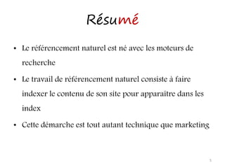 Résumé
• Le référencement naturel est né avec les moteurs de
recherche
• Le travail de référencement naturel consiste à faire
indexer le contenu de son site pour apparaître dans les
index
• Cette démarche est tout autant technique que marketing
5
 