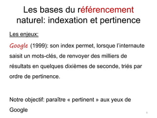 Les bases du référencement
naturel: indexation et pertinence
Les enjeux:
Google (1999): son index permet, lorsque l’internaute
saisit un mots-clés, de renvoyer des milliers de
résultats en quelques dixièmes de seconde, triés par
ordre de pertinence.
Notre objectif: paraître « pertinent » aux yeux de
Google 6
 