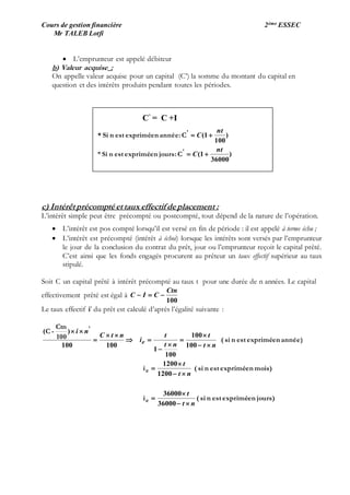 Cours de gestion financière 2ème ESSEC
Mr TALEB Lotfi
 L’emprunteur est appelé débiteur
b) Valeur acquise :
On appelle valeur acquise pour un capital (C’) la somme du montant du capital en
question et des intérêts produits pendant toutes les périodes.
c) Intérêt précompté et taux effectif de placement :
L’intérêt simple peut être précompté ou postcompté, tout dépend de la nature de l’opération.
 L’intérêt est pos compté lorsqu’il est versé en fin de période : il est appelé à terme échu ;
 L’intérêt est précompté (intérêt à échoi) lorsque les intérêts sont versés par l’emprunteur
le jour de la conclusion du contrat du prêt, jour ou l’emprunteur reçoit le capital prêté.
C’est ainsi que les fonds engagés procurent au prêteur un taux effectif supérieur au taux
stipulé.
Soit C un capital prêté à intérêt précompté au taux t pour une durée de n années. Le capital
effectivement prêté est égal à
100
Ctn
CIC 
Le taux effectif i’ du prêt est calculé d’après l’égalité suivante :
jours)enexpriméestnsi(i
mois)enexpriméestnsi(i
année)enexpriméestnsi(100
Ctn
-C
e
e
nt
t
nt
t
nt
t
nt
t
i
ntC
ni
e















36000
36000
1200
1200
100
100
100
1
100100
)( '
C’
= C +I
)
36000
1(*
)
100
1(
nt
C
nt
C


'
'
C:joursenexpriméestnSi
C:annéeenexpriméestnSi*
 