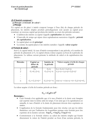 Cours de gestion financière 2ème ESSEC
Mr TALEB Lotfi
2) L’intérêt composé :
a) Principe et formule de calcul :
i) Principe
Un capital est dit placé à intérêt composé lorsque à l’issu (fin) de chaque période de
placement, les intérêts simples produits périodiquement sont ajoutés au capital pour
constituer un nouveau capital qui produira des intérêts au cours des périodes suivantes.
 L’addition des intérêts au capital s’appelle capitalisation des intérêts
 L’intervalle de temps qui sépare deux capitalisations successives s’appelle : période
de capitalisation.
 Le capital placé est dit principal
 La somme du capital placé et des intérêts cumulées s’appelle valeur acquise
ii) Formule de calcul :
Soit C0 le capital initial, i le taux d’intérêt correspondant à une période, n le nombre de
période de placement et Cn le capital obtenu (valeur acquise) au bout de n périodes de
placements. Le tableau suivant présente la méthode de calcul et de capitalisation des
intérêts :
Périodes Capital au
début de
période
Intérêts de
la période
Valeur acquise à la fin de chaque
période
1
2
.
.
.
n
C0
C1=C0 (1+i)
Cn= C0 (1+i)n-1
C0×i
C0 (1+i) ×i
C0 (1+i)n-1×i
C0+ C0×i= C0(1+i)
C0(1+i)+ C0(1+i)i= C0(1+i)2
C0(1+i)n-1+ C0(1+i)n-1×i= C0(1+i)n=Cn
La valeur acquise à la fin de la même période est donc :
n
iC )1(0 nC
Remarque :
 Cette formule n’est applicable que si le taux d’intérêt et la durée sont homogènes
cad exprimé dans la même unité de temps. C’est ainsi que si la capitalisation est
annuelle, le taux d’intérêt et la durée de placement doivent êtres exprimées en
années.
 L’application de la formule fondamentale peut être résolue soit par les tables
financières soit par l’utilisation du Logarithme puisque cette formule peut être
exprimée de la manière suivante : i)(1LogCLogCLog 0n 
 Contrairement à la formule relative au calcul des intérêts simples qui fournit
directement la valeur de l’intérêt produit au bout d’une certaine période, la
 