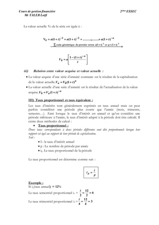 Cours de gestion financière 2ème ESSEC
Mr TALEB Lotfi
La valeur actuelle V0 de la série est égale à :







 

 




t
t
aV
tatata
n
n
)1(1
)1(...................)1()1(
0
21
1-1-
t)(1qett)a(1termepremierdegémétriquesuite
0V
iii) Relation entre valeur acquise et valeur actuelle :
 La valeur acquise d’une série d’annuité constante est le résultat de la capitalisation
de la valeur actuelle. n
n tVV )1(0 
 La valeur actuelle d’une suite d’annuité est le résultat de l’actualisation de la valeur
acquise. n
n tVV 
 )1(0
III) Taux proportionnel et taux équivalent :
Les taux d’intérêts sont généralement exprimés en taux annuel mais on peut
parfois considérer une période plus courte que l’année (mois, trimestre,
semestre…). Ainsi lorsque le taux d’intérêt est annuel et qu’on considère une
période inférieure à l’année, le taux d’intérêt adapté à la période doit être calculé. Il
existe deux méthodes de calcul :
 Taux proportionnel :
Deux taux correspondants à deux périodes différentes sont dits proportionnels lorsque leur
rapport est égal au rapport de leur période de capitalisation.
Soit :
 I : le taux d’intérêt annuel
 p : Le nombre de période par année
 ip : Le taux proportionnel de la période
Le taux proportionnel est détermine comme suit :
Exemple :
Si i (taux annuel) = 12%
Le taux semestriel proportionnel is = 6
2
12
2

i
Le taux trimestriel proportionnel it = 3
4
12
4

i
p
i
i p 
 