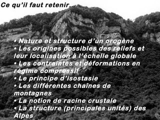 Ce qu’il faut retenir…

• Nature et structure d ’un orogène
• Les origines possibles des reliefs et
leur localisation à l’échelle globale
• Les contraintes et déformations en
régime compressif
• Le principe d’isostasie
• Les différentes chaînes de
montagnes
• La notion de racine crustale
• La structure (principales unités) des
Alpes

 