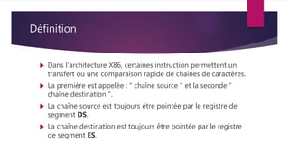 Définition
 Dans l’architecture X86, certaines instruction permettent un
transfert ou une comparaison rapide de chaines de caractères.
 La première est appelée : " chaîne source " et la seconde "
chaîne destination ".
 La chaîne source est toujours être pointée par le registre de
segment DS.
 La chaîne destination est toujours être pointée par le registre
de segment ES.
 